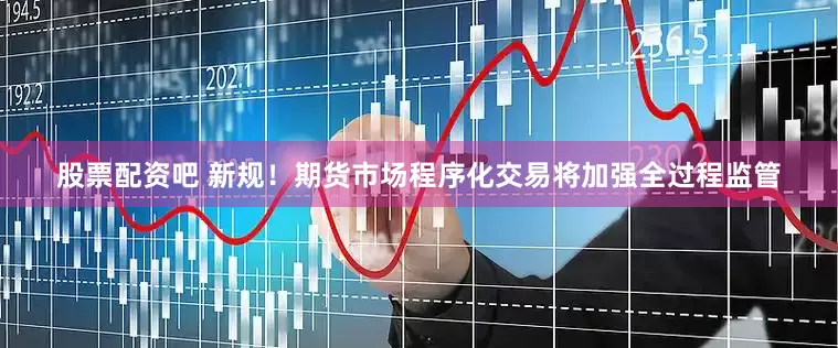 股票配资吧 新规！期货市场程序化交易将加强全过程监管