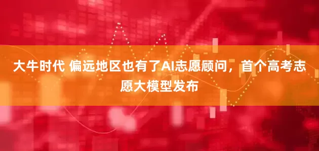 大牛时代 偏远地区也有了AI志愿顾问，首个高考志愿大模型发布
