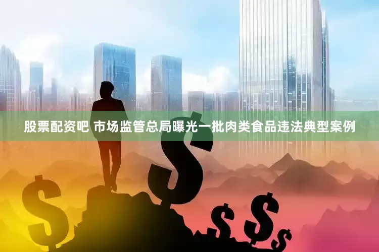 股票配资吧 市场监管总局曝光一批肉类食品违法典型案例