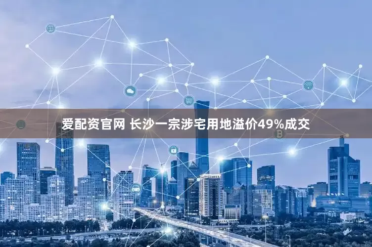 爱配资官网 长沙一宗涉宅用地溢价49%成交