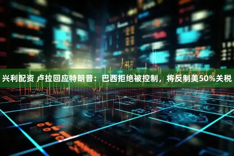 兴利配资 卢拉回应特朗普：巴西拒绝被控制，将反制美50%关税