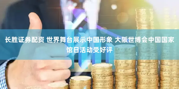 长胜证券配资 世界舞台展示中国形象 大阪世博会中国国家馆日活动受好评