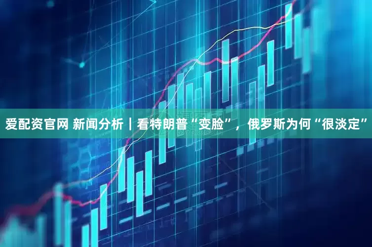 爱配资官网 新闻分析｜看特朗普“变脸”，俄罗斯为何“很淡定”
