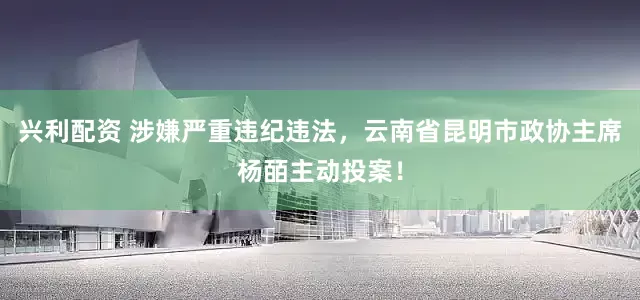 兴利配资 涉嫌严重违纪违法，云南省昆明市政协主席杨皕主动投案！