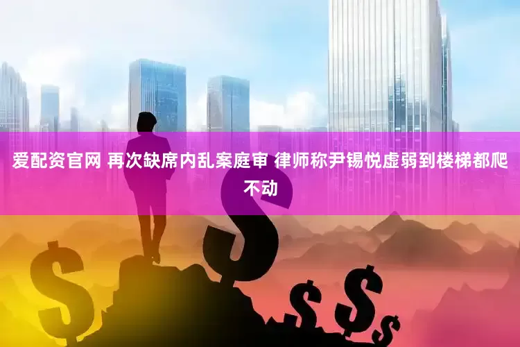 爱配资官网 再次缺席内乱案庭审 律师称尹锡悦虚弱到楼梯都爬不动