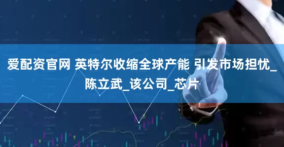 爱配资官网 英特尔收缩全球产能 引发市场担忧_陈立武_该公司_芯片