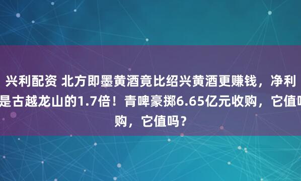 兴利配资 北方即墨黄酒竟比绍兴黄酒更赚钱，净利率是古越龙山的1.7倍！青啤豪掷6.65亿元收购，它值吗？