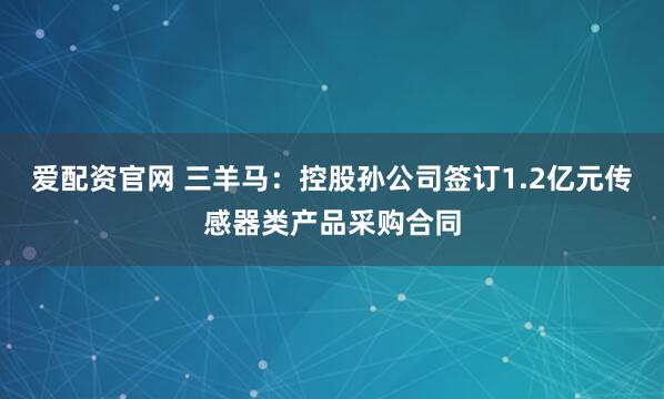 爱配资官网 三羊马：控股孙公司签订1.2亿元传感器类产品采购合同